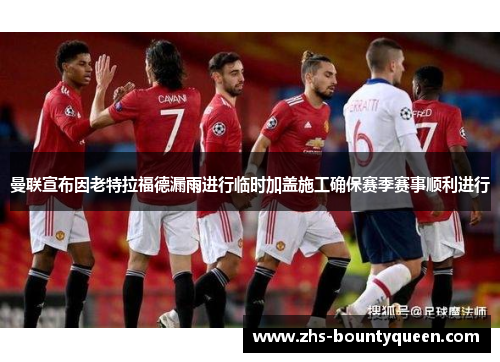 曼联宣布因老特拉福德漏雨进行临时加盖施工确保赛季赛事顺利进行